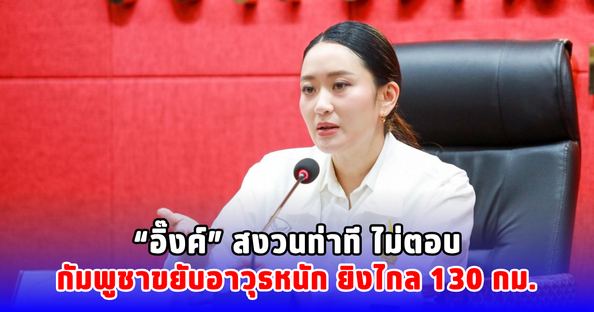 อิ๊งค์ สงวนท่าที ไม่ตอบกัมพูชาขยับอาวุธหนัก ยิงไกล 130 กม.