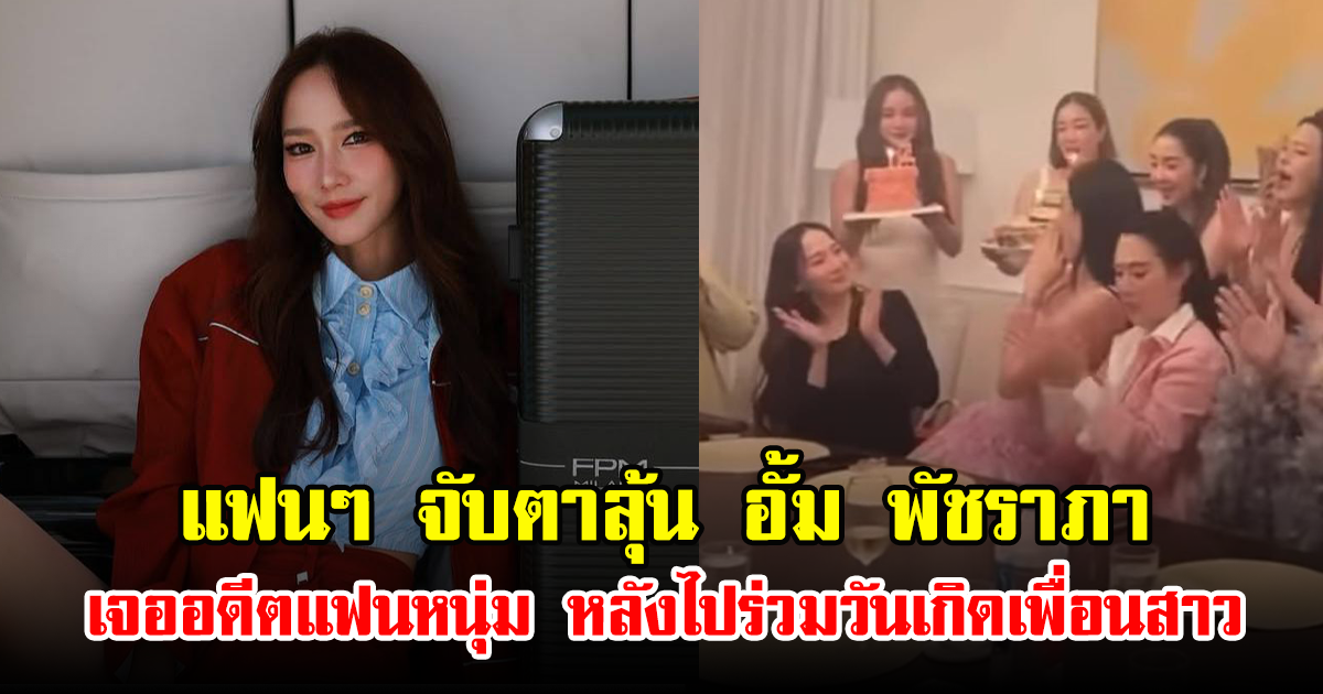 แฟนๆ จับตาลุ้น อั้ม พัชราภา เจออดีตแฟนหนุ่ม หลังไปร่วมวันเกิดเพื่อนสาว