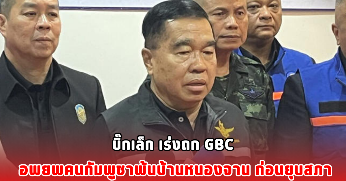บิ๊กเล็ก เร่งถก GBC อพยพคนกัมพูชาพ้นบ้านหนองจาน ก่อนยุบสภา