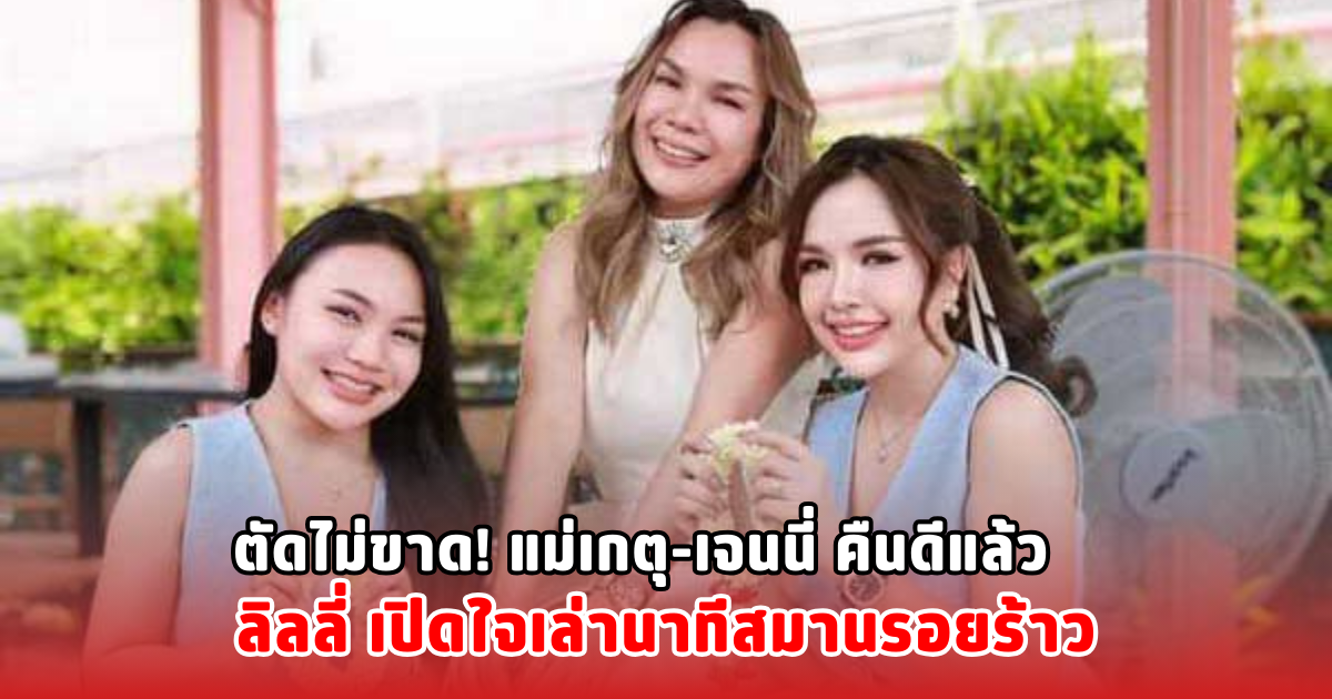 ตัดไม่ขาด! แม่เกตุ-เจนนี่ คืนดีแล้ว ลิลลี่ เปิดใจเล่านาทีสมานรอยร้าว