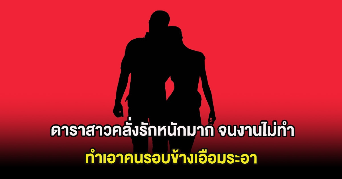 อุ๊ย ดาราสาวคลั่งรักหนักมาก งานการไม่ทำ จนคนรอบข้างเอือมระอา