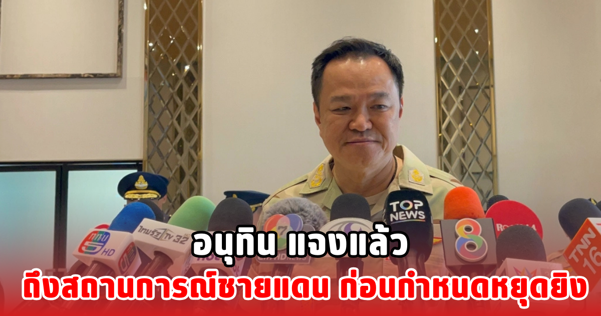 อนุทิน แจงแล้ว ถึงสถานการณ์ชายแดน ก่อนกำหนดหยุดยิง
