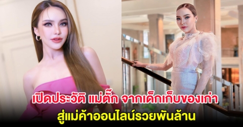เปิดประวัติ แม่ตั๊ก จากเด็กเก็บของเก่า สู่แม่ค้าออนไลน์รวยพันล้าน