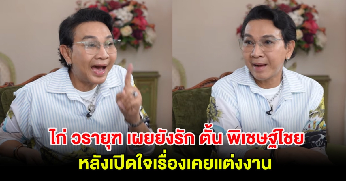 ไก่ วรายุฑ เผยยังรัก ตั้น พิเชษฐ์ไชย หลังเปิดใจเรื่องเคยแต่งงาน