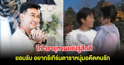 ไก่ วรายุฑ เผยยังรู้สึกดี ยอมรับ อยากรีเทิร์นอดีตคนรัก หลังเคยแต่งงานกัน
