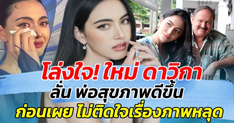โล่งใจ! ใหม่ ดาวิกา ลั่น พ่อสุขภาพดีขึ้น ก่อนเผย ไม่ติดใจเรื่องภาพหลุด