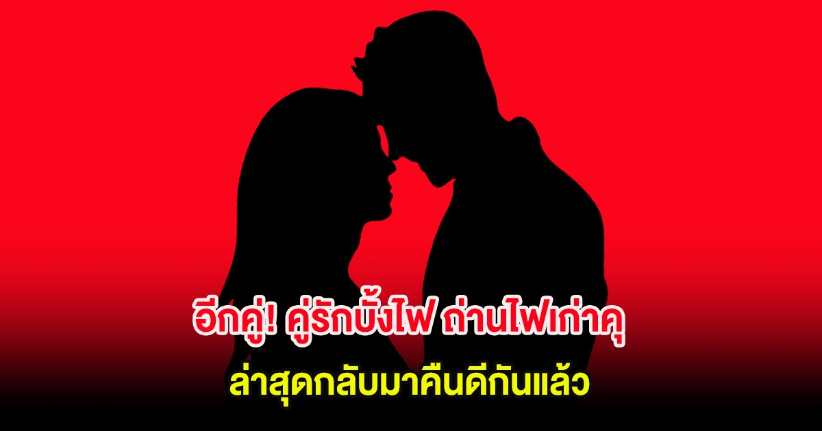 อีกคู่! คู่รักบั้งไฟ ถ่านไฟเก่าคุ ล่าสุดกลับมาคืนดีกันแล้ว