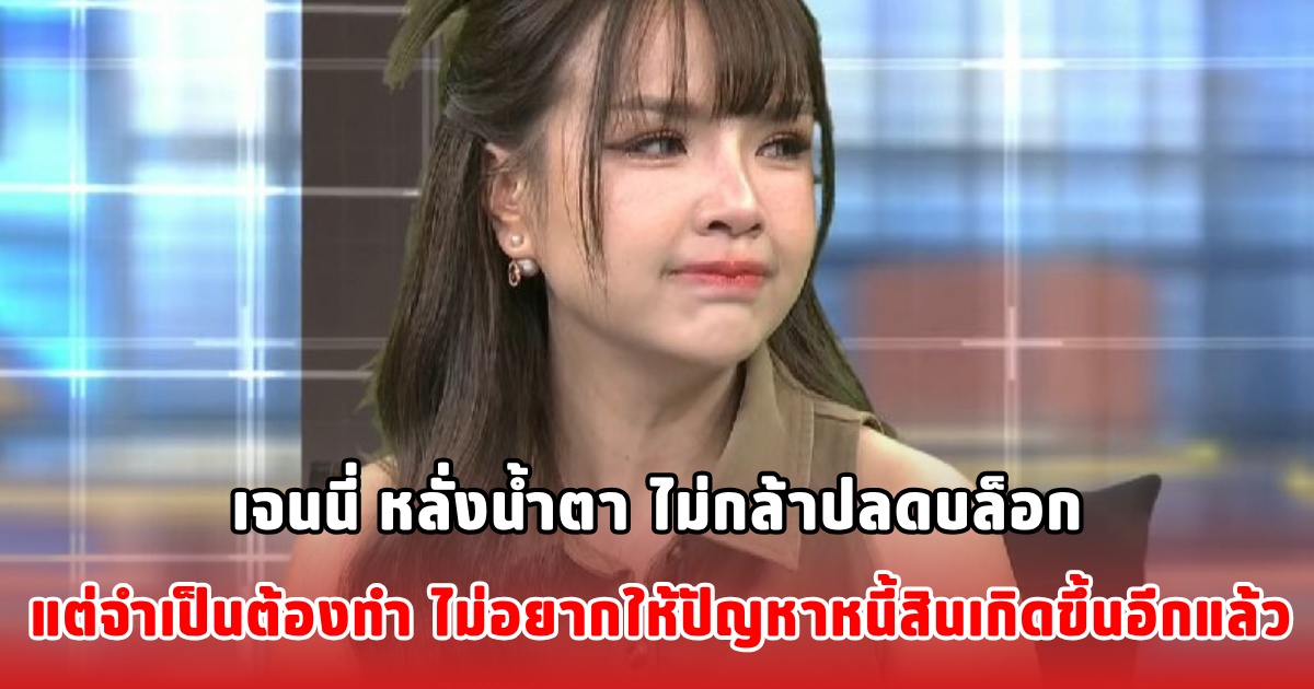 เจนนี่ หลั่งน้ำตา ไม่กล้าปลดบล็อก แต่จำเป็นต้องทำ ไม่อยากให้ปัญหาหนี้สินเกิดขึ้นอีกแล้ว
