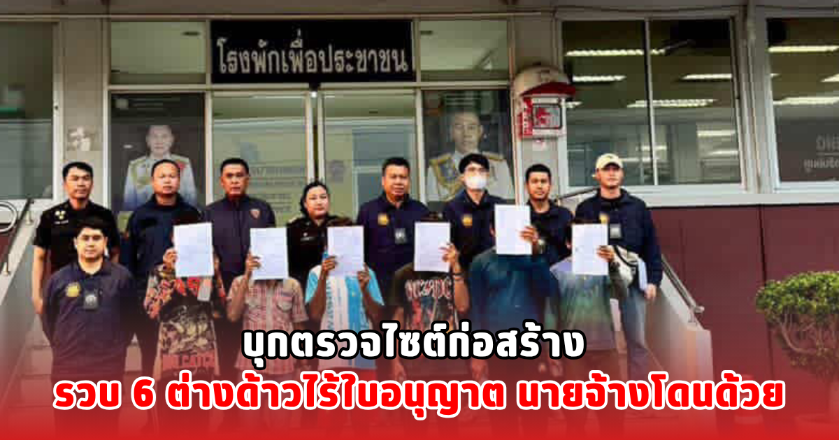 บุกตรวจไซต์ก่อสร้าง รวบ 6 ต่างด้าวไร้ใบอนุญาต นายจ้างโดนด้วย