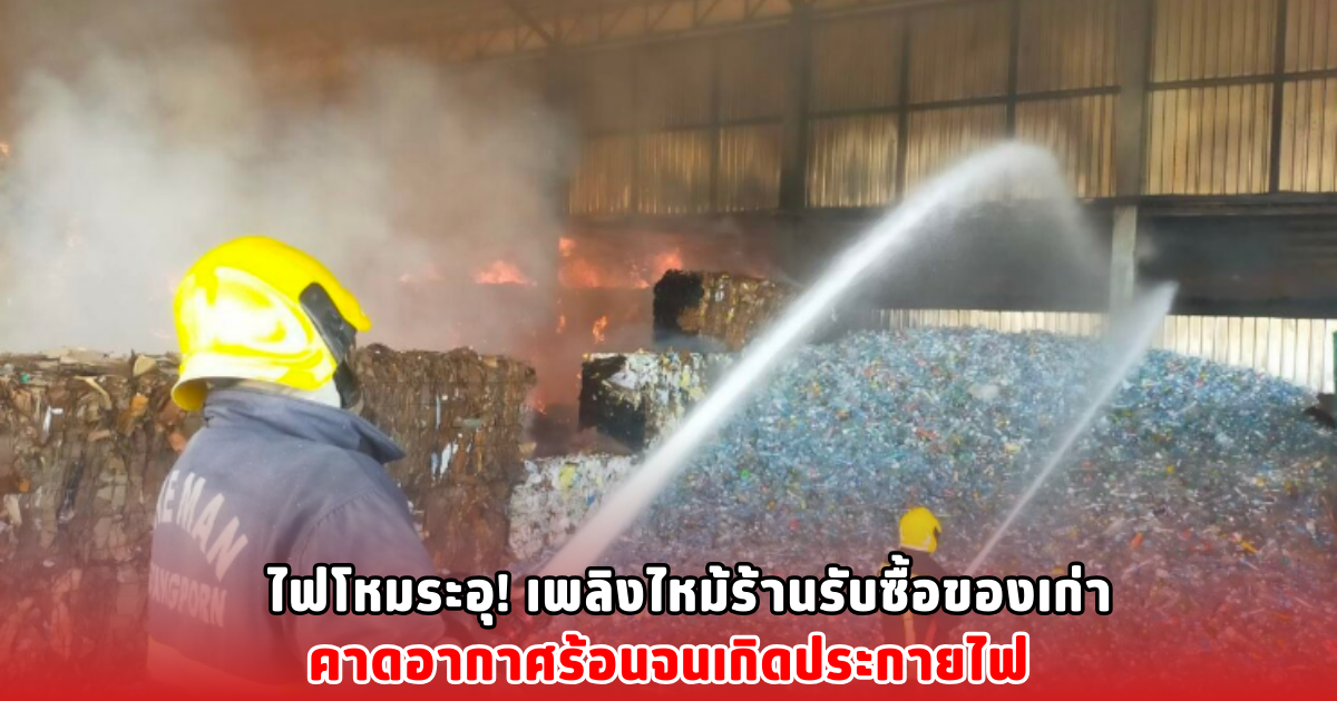 ไฟโหมระอุ! เพลิงไหม้ร้านรับซื้อของเก่า คาดอากาศร้อนจนเกิดประกายไฟ