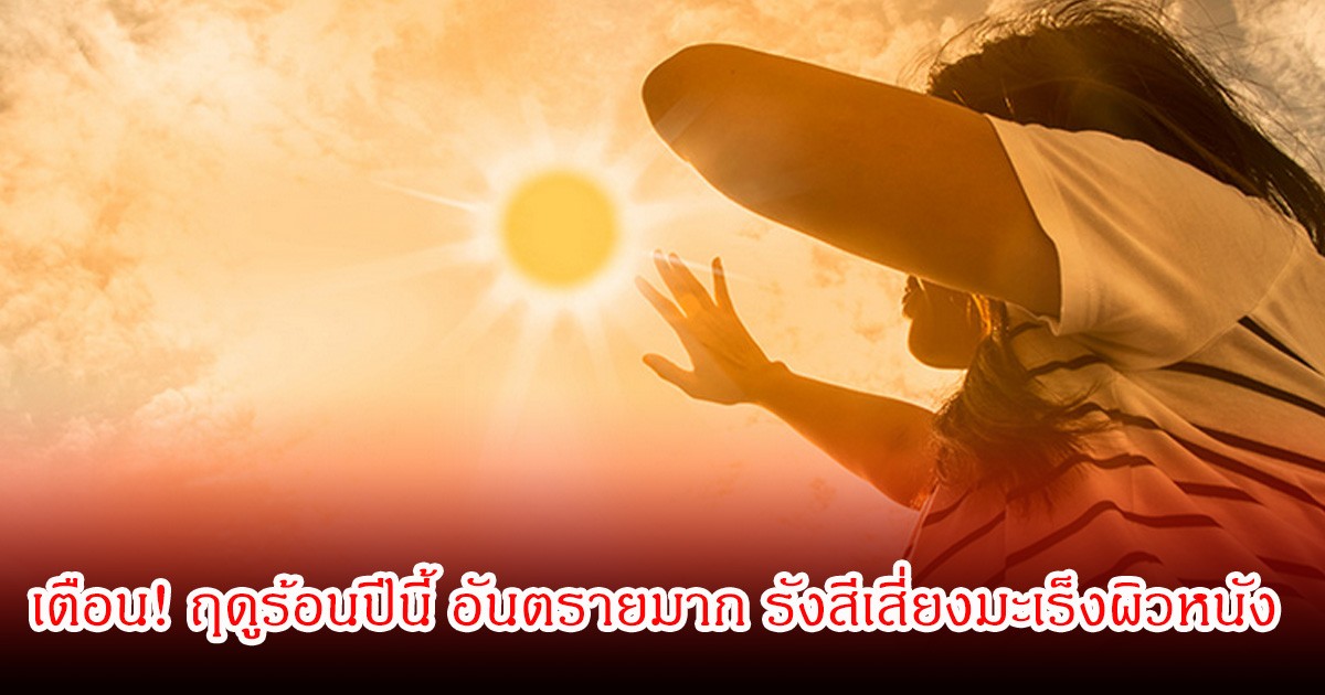 นักวิชาการเตือน! ฤดูร้อนปีนี้ อันตรายมาก รังสีเสี่ยงมะเร็งผิวหนัง