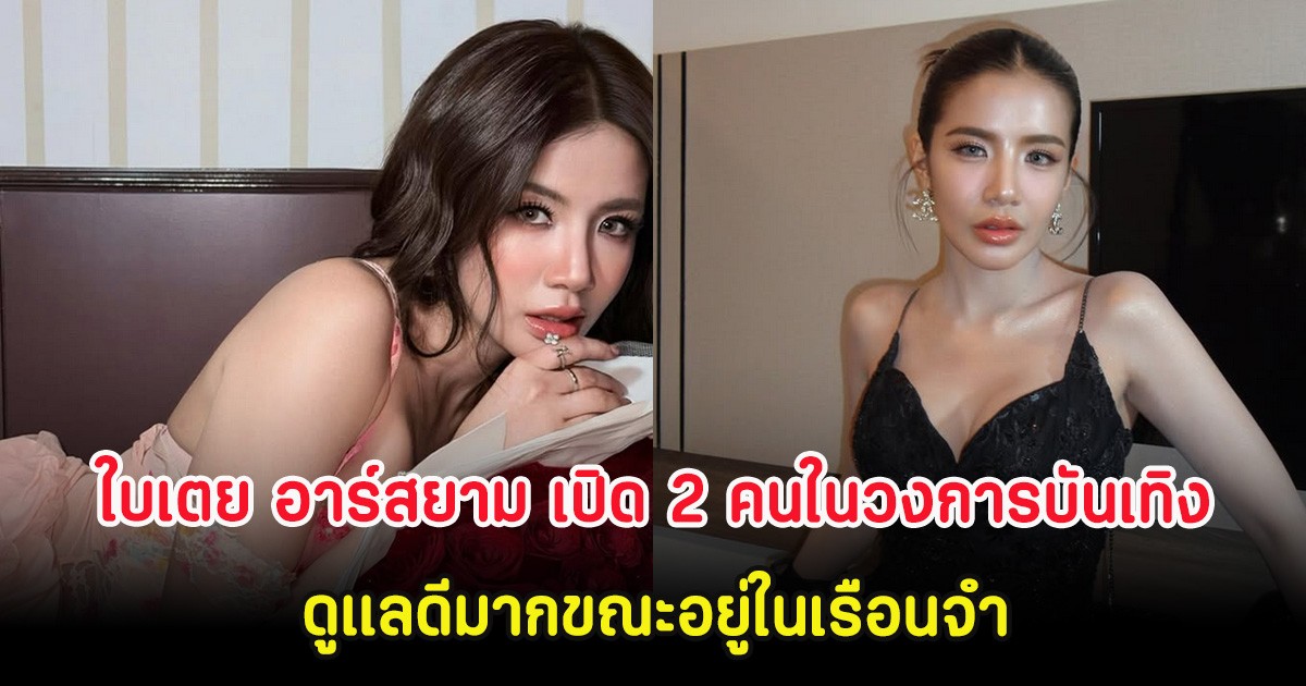 ใบเตย อาร์สยาม เปิด 2 คนในวงการบันเทิง ดูแลดีมากขณะอยู่ในเรือนจำ