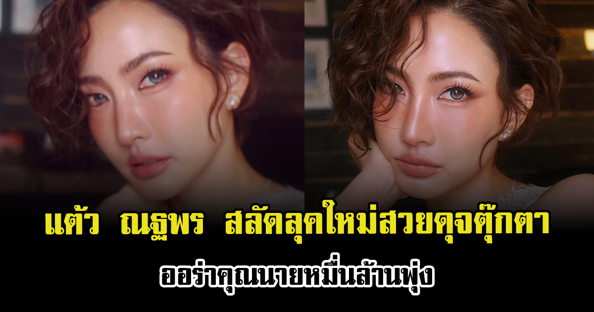 แต้ว ณฐพร สลัดลุคใหม่สวยดุจตุ๊กตา ออร่าคุณนายหมื่นล้านพุ่ง