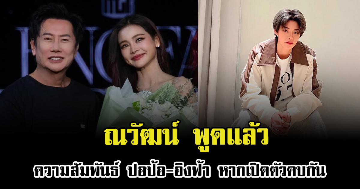 ณวัฒน์ พูดแล้วความสัมพันธ์ ปอป้อ-อิงฟ้า หากเปิดตัวคบกัน