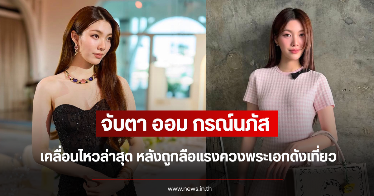 จับตา ออม กรณ์นภัส เคลื่อนไหวล่าสุด หลังถูกลือแรงควงพระเอกดังเที่ยว