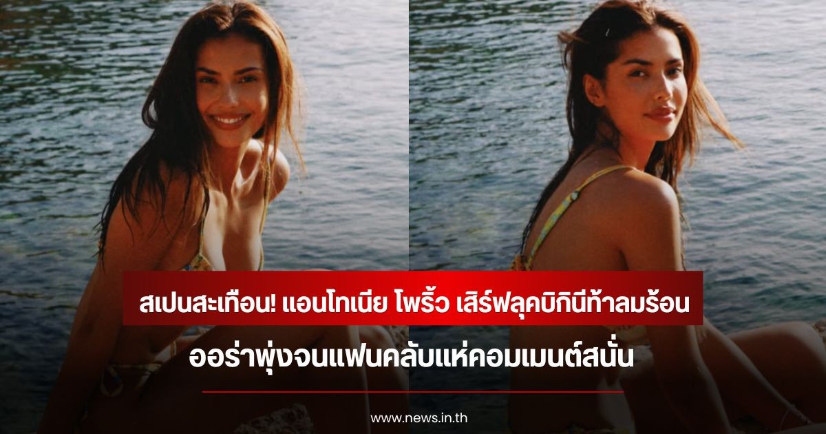 สเปนสะเทือน! แอนโทเนีย โพริ้ว เสิร์ฟลุคบิกินีท้าลมร้อน ออร่าพุ่งจนแฟนคลับแห่คอมเมนต์สนั่น