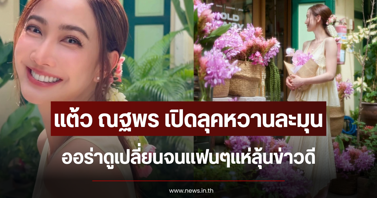 แต้ว ณฐพร เปิดลุคหวานละมุน ออร่าดูเปลี่ยนจนแฟนๆแห่ลุ้นข่าวดี